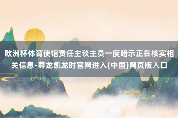 欧洲杯体育使馆责任主谈主员一度暗示正在核实相关信息-尊龙凯龙时官网进入(中国)网页版入口