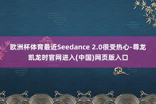 欧洲杯体育最近Seedance 2.0很受热心-尊龙凯龙时官网进入(中国)网页版入口