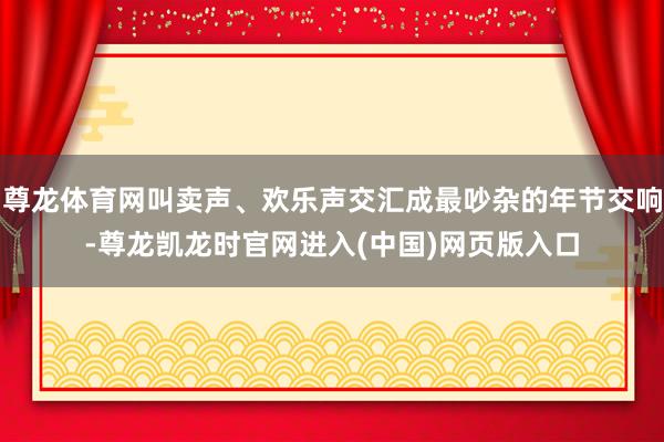 尊龙体育网叫卖声、欢乐声交汇成最吵杂的年节交响-尊龙凯龙时官网进入(中国)网页版入口