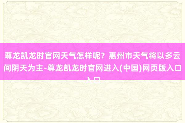 尊龙凯龙时官网天气怎样呢？惠州市天气将以多云间阴天为主-尊龙凯龙时官网进入(中国)网页版入口