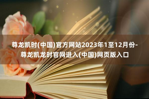 尊龙凯时(中国)官方网站　　2023年1至12月份-尊龙凯龙时官网进入(中国)网页版入口