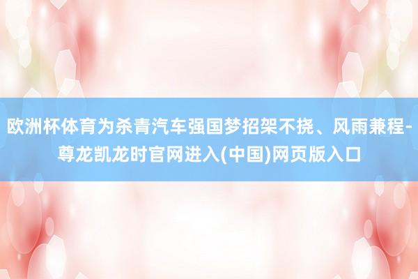 欧洲杯体育为杀青汽车强国梦招架不挠、风雨兼程-尊龙凯龙时官网进入(中国)网页版入口