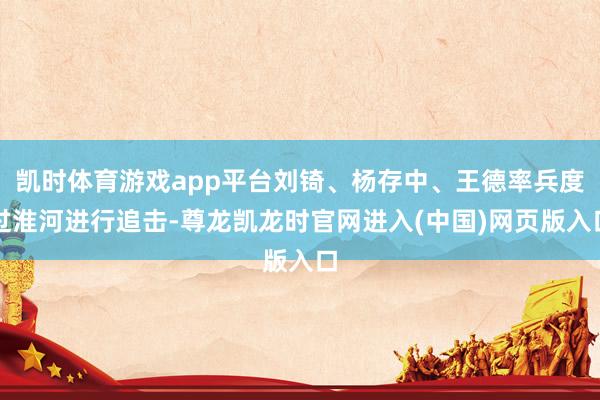 凯时体育游戏app平台刘锜、杨存中、王德率兵度过淮河进行追击-尊龙凯龙时官网进入(中国)网页版入口