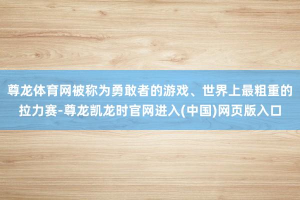 尊龙体育网被称为勇敢者的游戏、世界上最粗重的拉力赛-尊龙凯龙时官网进入(中国)网页版入口