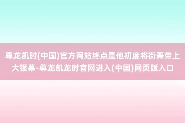 尊龙凯时(中国)官方网站终点是他初度将街舞带上大银幕-尊龙凯龙时官网进入(中国)网页版入口