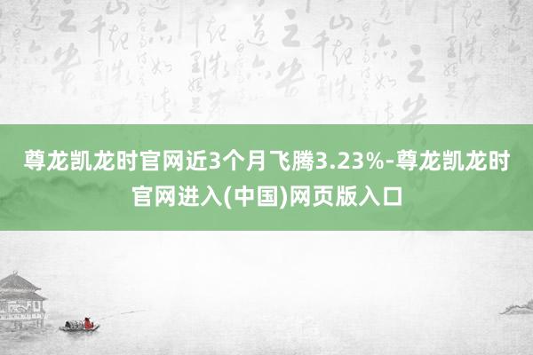 尊龙凯龙时官网近3个月飞腾3.23%-尊龙凯龙时官网进入(中国)网页版入口