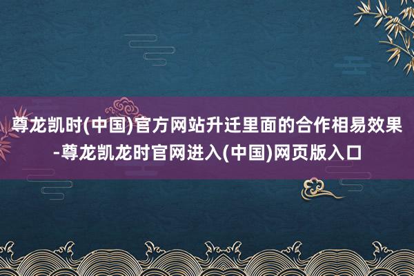 尊龙凯时(中国)官方网站升迁里面的合作相易效果-尊龙凯龙时官网进入(中国)网页版入口