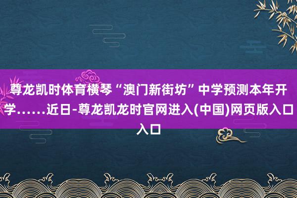 尊龙凯时体育横琴“澳门新街坊”中学预测本年开学……近日-尊龙凯龙时官网进入(中国)网页版入口