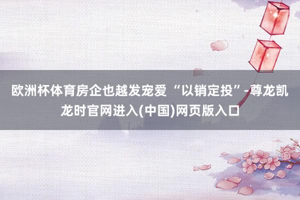 欧洲杯体育房企也越发宠爱 “以销定投”-尊龙凯龙时官网进入(中国)网页版入口