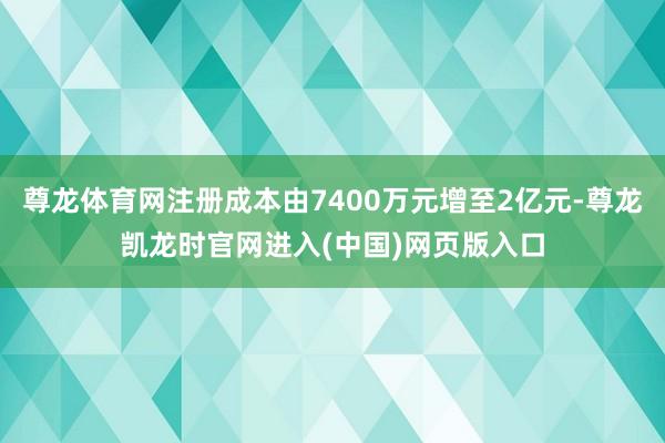 尊龙体育网注册成本由7400万元增至2亿元-尊龙凯龙时官网进入(中国)网页版入口