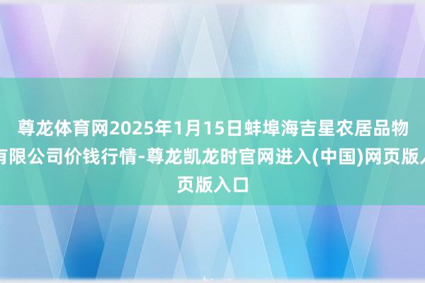 尊龙体育网2025年1月15日蚌埠海吉星农居品物流有限公司价钱行情-尊龙凯龙时官网进入(中国)网页版入口