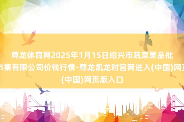 尊龙体育网2025年1月15日绍兴市蔬菜果品批发交往市集有限公司价钱行情-尊龙凯龙时官网进入(中国)网页版入口