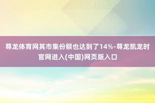 尊龙体育网其市集份额也达到了14%-尊龙凯龙时官网进入(中国)网页版入口