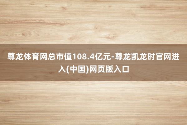尊龙体育网总市值108.4亿元-尊龙凯龙时官网进入(中国)网页版入口
