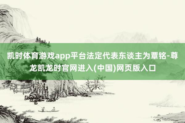 凯时体育游戏app平台法定代表东谈主为覃铭-尊龙凯龙时官网进入(中国)网页版入口