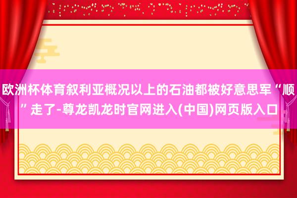 欧洲杯体育叙利亚概况以上的石油都被好意思军“顺”走了-尊龙凯龙时官网进入(中国)网页版入口