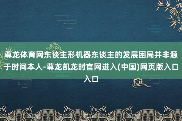 尊龙体育网东谈主形机器东谈主的发展困局并非源于时间本人-尊龙凯龙时官网进入(中国)网页版入口