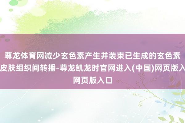 尊龙体育网减少玄色素产生并装束已生成的玄色素在皮肤组织间转播-尊龙凯龙时官网进入(中国)网页版入口