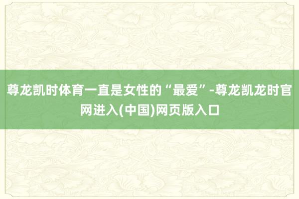 尊龙凯时体育一直是女性的“最爱”-尊龙凯龙时官网进入(中国)网页版入口
