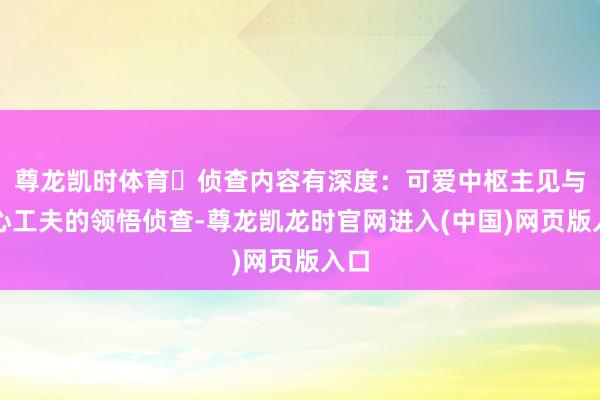 尊龙凯时体育⏩侦查内容有深度：可爱中枢主见与重心工夫的领悟侦查-尊龙凯龙时官网进入(中国)网页版入口