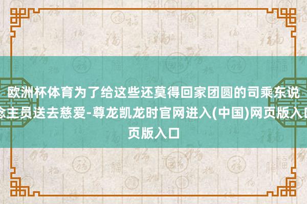 欧洲杯体育为了给这些还莫得回家团圆的司乘东说念主员送去慈爱-尊龙凯龙时官网进入(中国)网页版入口