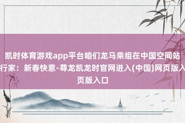 凯时体育游戏app平台咱们龙马乘组在中国空间站祝行家：新春快意-尊龙凯龙时官网进入(中国)网页版入口