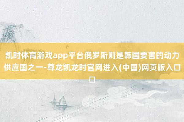 凯时体育游戏app平台俄罗斯则是韩国要害的动力供应国之一-尊龙凯龙时官网进入(中国)网页版入口