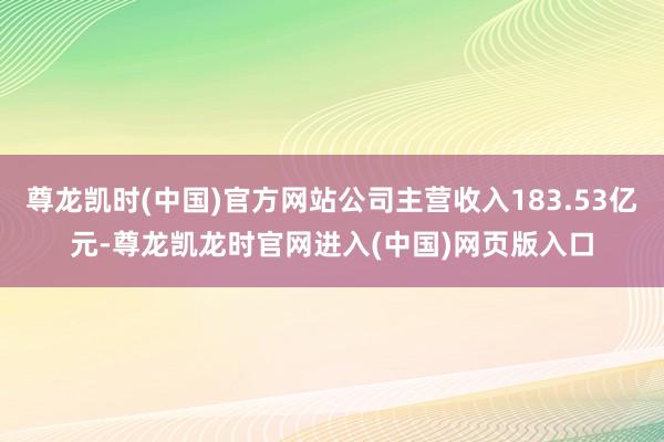尊龙凯时(中国)官方网站公司主营收入183.53亿元-尊龙凯龙时官网进入(中国)网页版入口