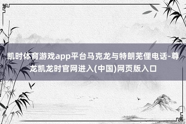 凯时体育游戏app平台马克龙与特朗芜俚电话-尊龙凯龙时官网进入(中国)网页版入口
