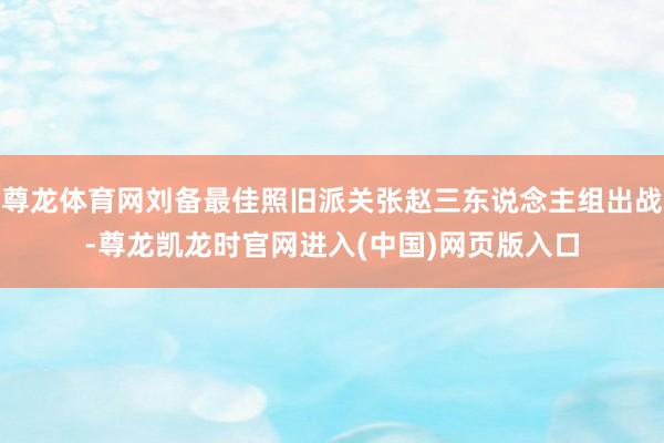 尊龙体育网刘备最佳照旧派关张赵三东说念主组出战-尊龙凯龙时官网进入(中国)网页版入口