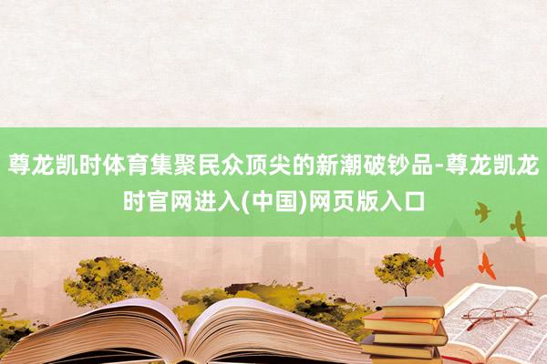 尊龙凯时体育集聚民众顶尖的新潮破钞品-尊龙凯龙时官网进入(中国)网页版入口