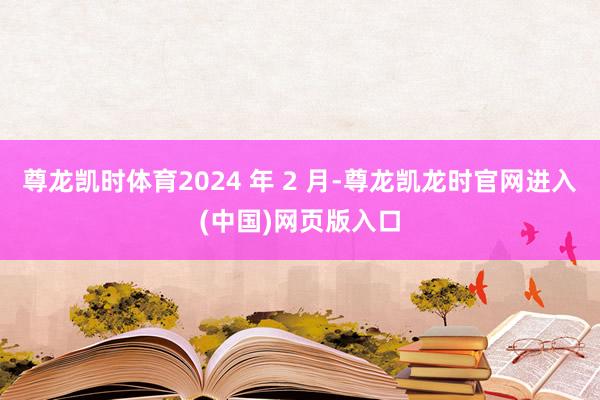 尊龙凯时体育2024 年 2 月-尊龙凯龙时官网进入(中国)网页版入口