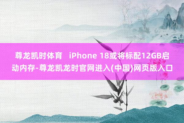 尊龙凯时体育   iPhone 18或将标配12GB启动内存-尊龙凯龙时官网进入(中国)网页版入口