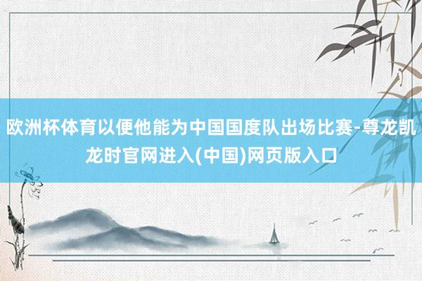 欧洲杯体育以便他能为中国国度队出场比赛-尊龙凯龙时官网进入(中国)网页版入口