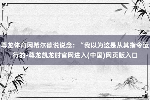 尊龙体育网希尔德说说念：“我以为这是从其指令运行的-尊龙凯龙时官网进入(中国)网页版入口