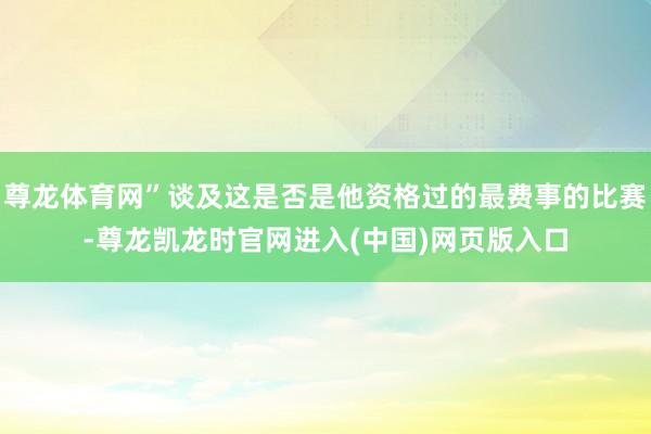 尊龙体育网”谈及这是否是他资格过的最费事的比赛-尊龙凯龙时官网进入(中国)网页版入口