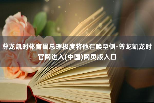 尊龙凯时体育周总理极度将他召唤至侧-尊龙凯龙时官网进入(中国)网页版入口