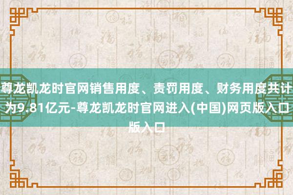 尊龙凯龙时官网销售用度、责罚用度、财务用度共计为9.81亿元-尊龙凯龙时官网进入(中国)网页版入口
