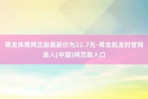 尊龙体育网正股最新价为22.7元-尊龙凯龙时官网进入(中国)网页版入口