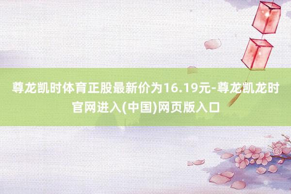 尊龙凯时体育正股最新价为16.19元-尊龙凯龙时官网进入(中国)网页版入口