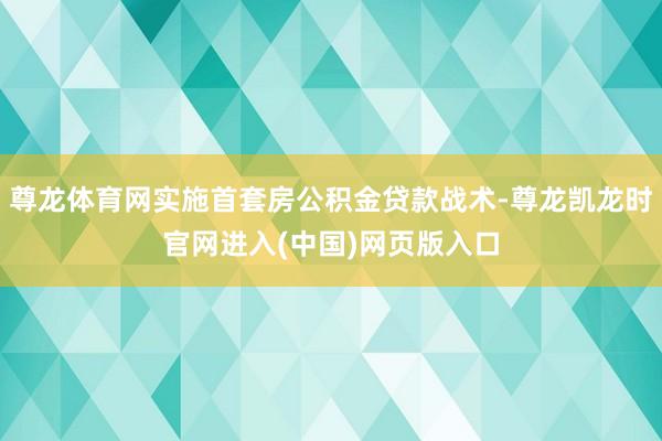 尊龙体育网实施首套房公积金贷款战术-尊龙凯龙时官网进入(中国)网页版入口