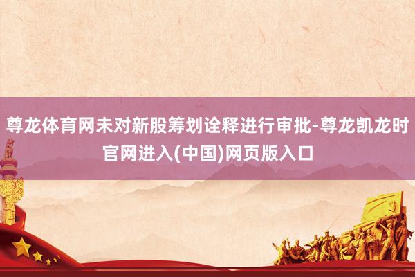 尊龙体育网未对新股筹划诠释进行审批-尊龙凯龙时官网进入(中国)网页版入口