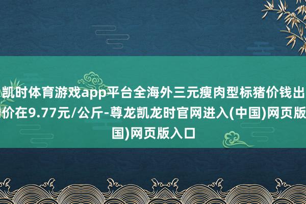 凯时体育游戏app平台全海外三元瘦肉型标猪价钱出栏均价在9.77元/公斤-尊龙凯龙时官网进入(中国)网页版入口