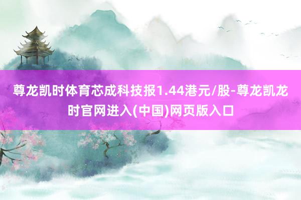 尊龙凯时体育芯成科技报1.44港元/股-尊龙凯龙时官网进入(中国)网页版入口