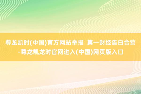 尊龙凯时(中国)官方网站举报  第一财经告白合营-尊龙凯龙时官网进入(中国)网页版入口