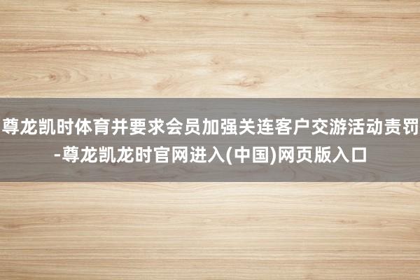 尊龙凯时体育并要求会员加强关连客户交游活动责罚-尊龙凯龙时官网进入(中国)网页版入口