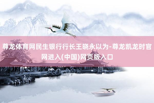 尊龙体育网民生银行行长王晓永以为-尊龙凯龙时官网进入(中国)网页版入口