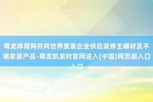 尊龙体育网并向世界度装企业供应装修主辅材及不竭家居产品-尊龙凯龙时官网进入(中国)网页版入口