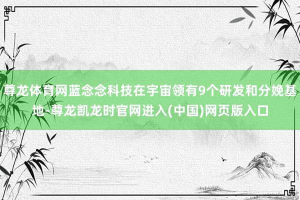 尊龙体育网蓝念念科技在宇宙领有9个研发和分娩基地-尊龙凯龙时官网进入(中国)网页版入口