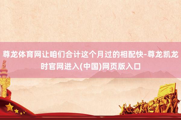 尊龙体育网让咱们合计这个月过的相配快-尊龙凯龙时官网进入(中国)网页版入口